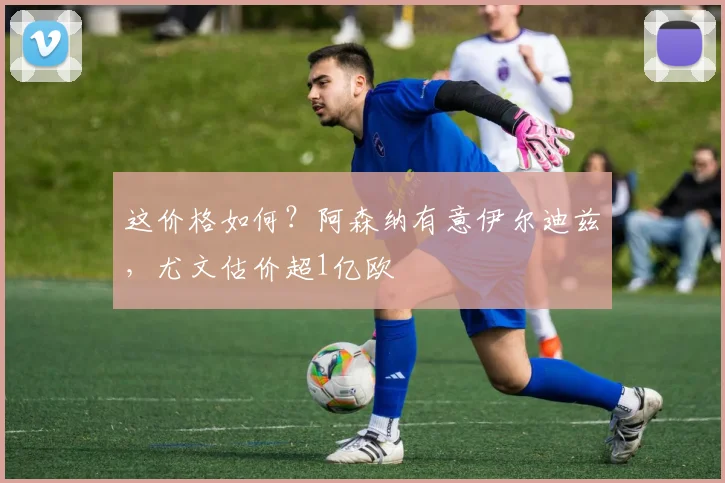 这价格如何？阿森纳有意伊尔迪兹，尤文估价超1亿欧