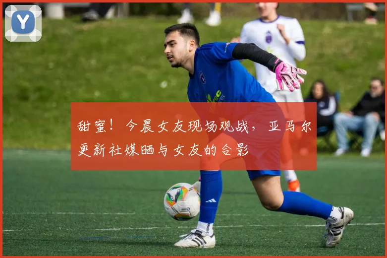 甜蜜！今晨女友现场观战，亚马尔更新社媒晒与女友的合影
